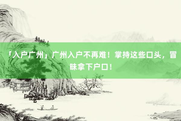 「入户广州」广州入户不再难！掌持这些口头，冒昧拿下户口！