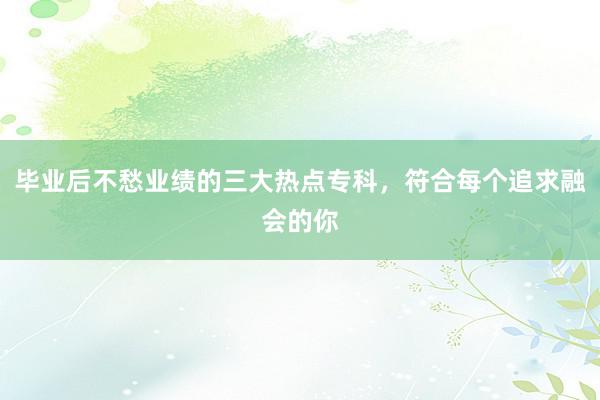 毕业后不愁业绩的三大热点专科，符合每个追求融会的你