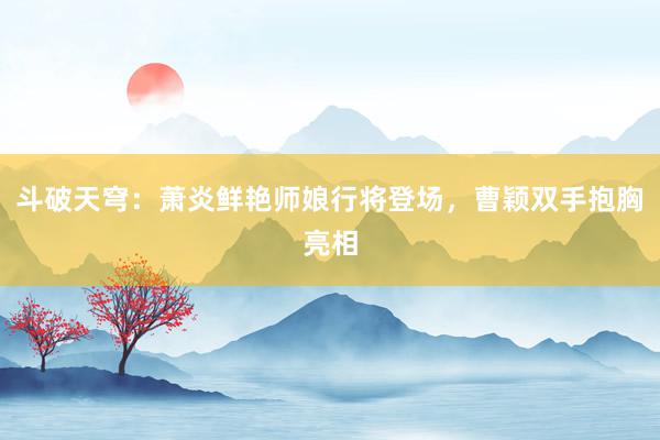 斗破天穹：萧炎鲜艳师娘行将登场，曹颖双手抱胸亮相